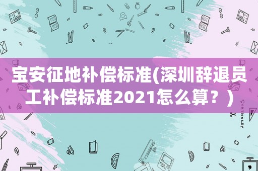 寶安征地補償標準(深圳辭退員工補償標準2021怎么算？)