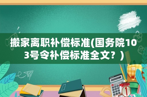 搬家離職補償標準(國務院103號令補償標準全文？)
