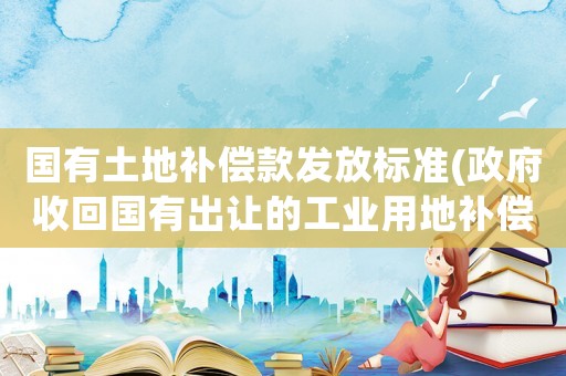 國(guó)有土地補(bǔ)償款發(fā)放標(biāo)準(zhǔn)(政府收回國(guó)有出讓的工業(yè)用地補(bǔ)償辦法？)