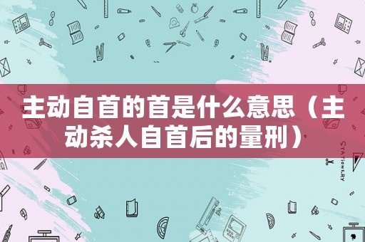 主動自首的首是什么意思（主動殺人自首后的量刑）