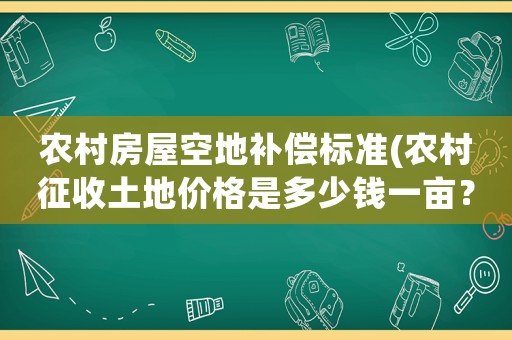 農村房屋空地補償標準(農村征收土地價格是多少錢一畝？房屋地上物補償怎樣算？)