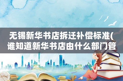 無錫新華書店拆遷補(bǔ)償標(biāo)準(zhǔn)(誰知道新華書店由什么部門管)