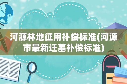 河源林地征用補償標準(河源市最新遷墓補償標準)