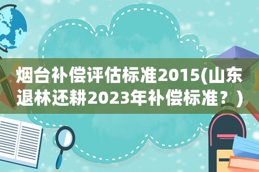 煙臺補償評估標準2015(山東退林還耕2023年補償標準？)