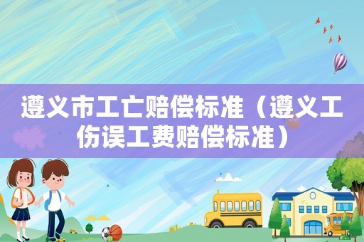 遵義市工亡賠償標準（遵義工傷誤工費賠償標準）