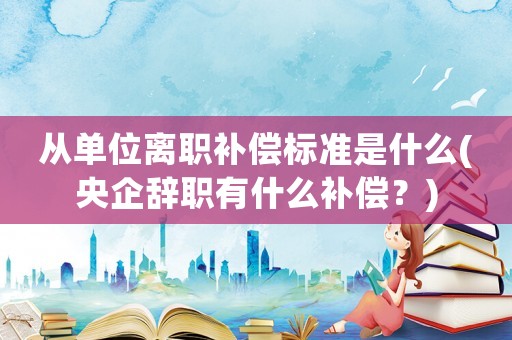 從單位離職補(bǔ)償標(biāo)準(zhǔn)是什么(央企辭職有什么補(bǔ)償？)