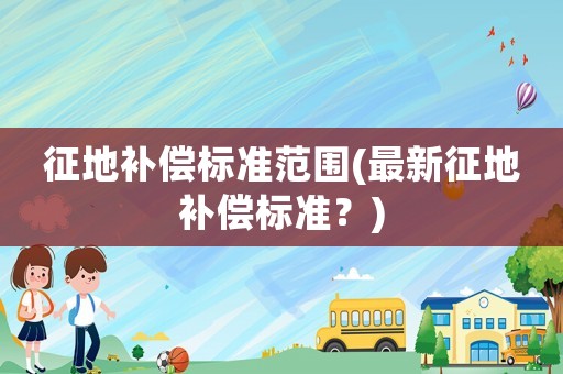 征地補(bǔ)償標(biāo)準(zhǔn)范圍(最新征地補(bǔ)償標(biāo)準(zhǔn)？)
