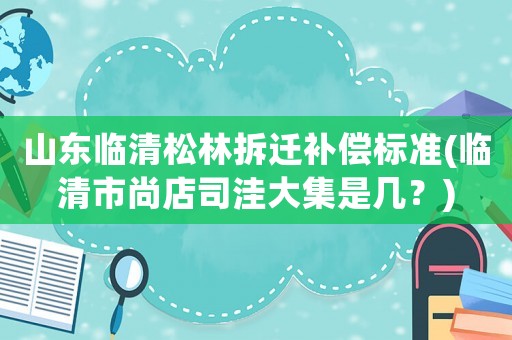 山東臨清松林拆遷補償標準(臨清市尚店司洼大集是幾？)