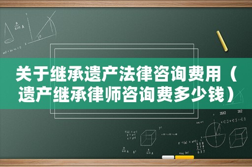 關于繼承遺產法律咨詢費用（遺產繼承律師咨詢費多少錢）