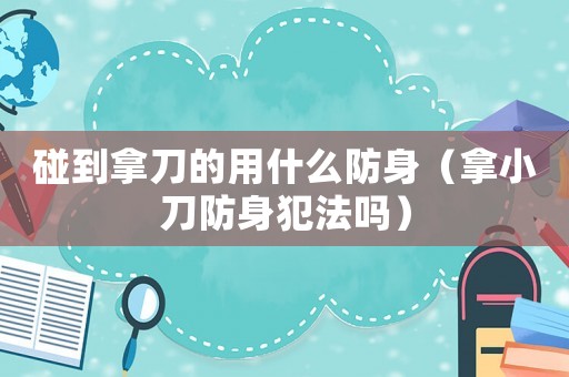 碰到拿刀的用什么防身（拿小刀防身犯法嗎）