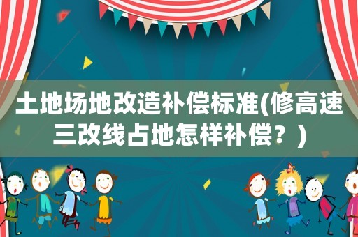 土地場地改造補(bǔ)償標(biāo)準(zhǔn)(修高速三改線占地怎樣補(bǔ)償？)