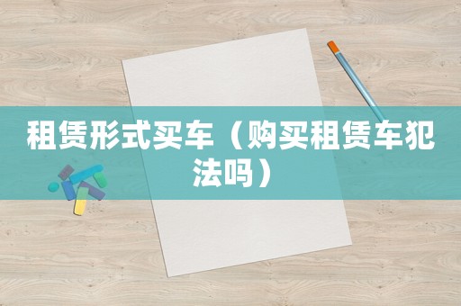 租賃形式買(mǎi)車(chē)（購(gòu)買(mǎi)租賃車(chē)犯法嗎）