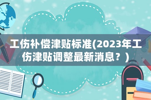 工傷補償津貼標準(2023年工傷津貼調整最新消息？)