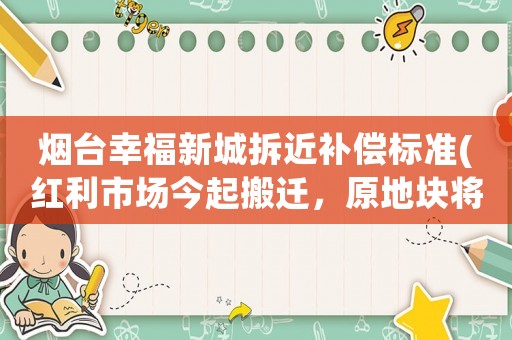 煙臺幸福新城拆近補償標準(紅利市場今起搬遷，原地塊將成煙臺文化新地標，現代新城躍然而出, 你怎么看？)