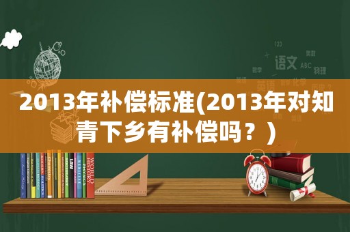 2013年補償標準(2013年對知青下鄉有補償嗎？)