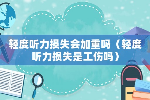 輕度聽力損失會(huì)加重嗎（輕度聽力損失是工傷嗎）