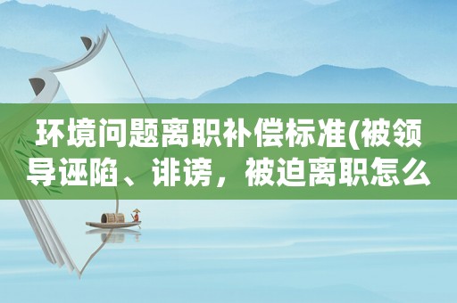 環境問題離職補償標準(被領導誣陷、誹謗，被迫離職怎么辦？)