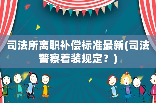 司法所離職補(bǔ)償標(biāo)準(zhǔn)最新(司法警察著裝規(guī)定？)