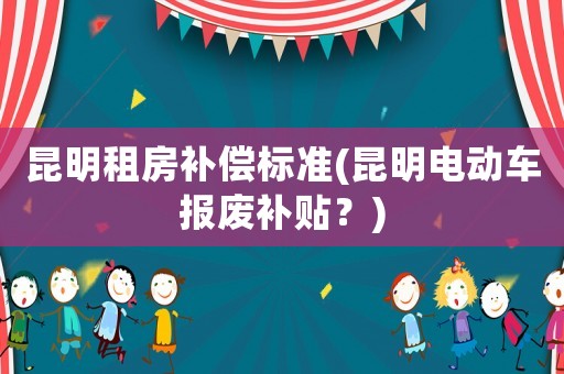 昆明租房補償標準(昆明電動車報廢補貼？)