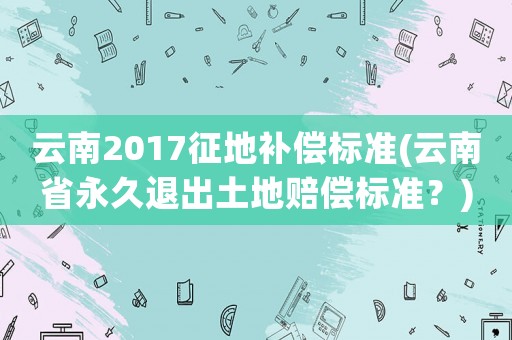 云南2017征地補(bǔ)償標(biāo)準(zhǔn)(云南省永久退出土地賠償標(biāo)準(zhǔn)？)