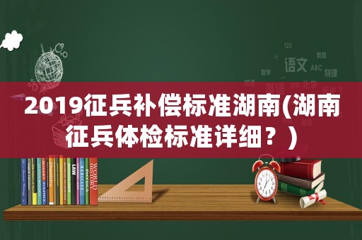 2019征兵補償標準湖南(湖南征兵體檢標準詳細？)