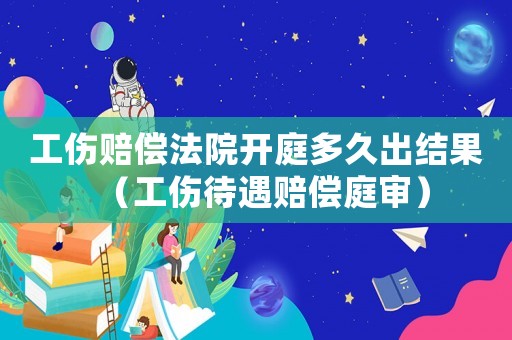 工傷賠償法院開庭多久出結果（工傷待遇賠償庭審）