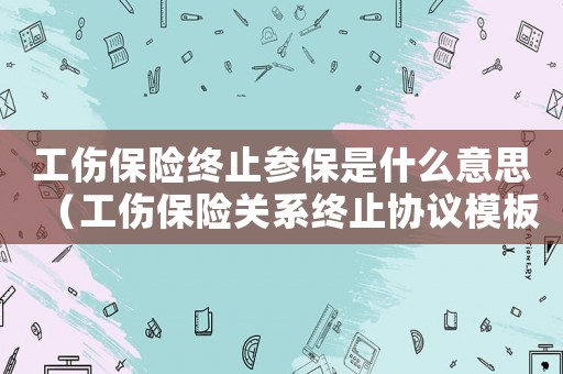 工傷保險終止參保是什么意思（工傷保險關系終止協議模板）
