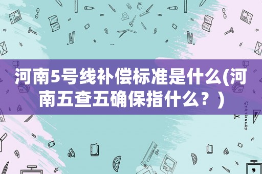河南5號線補償標準是什么(河南五查五確保指什么？)