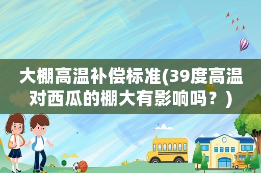 大棚高溫補償標準(39度高溫對西瓜的棚大有影響嗎？)