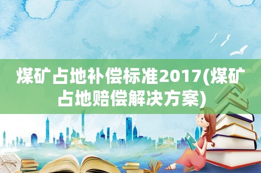 煤礦占地補償標準2017(煤礦占地賠償解決方案)