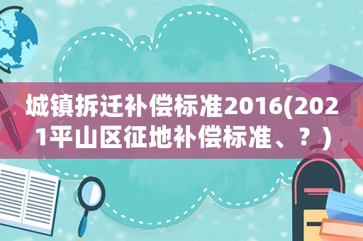 城鎮(zhèn)拆遷補(bǔ)償標(biāo)準(zhǔn)2016(2021平山區(qū)征地補(bǔ)償標(biāo)準(zhǔn)、？)