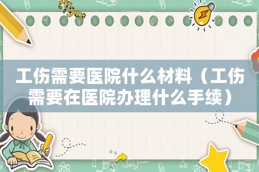 工傷需要醫院什么材料（工傷需要在醫院辦理什么手續）