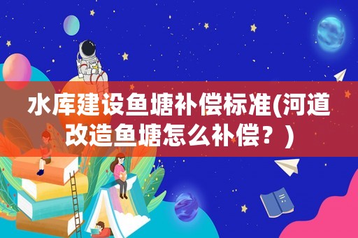 水庫建設魚塘補償標準(河道改造魚塘怎么補償？)