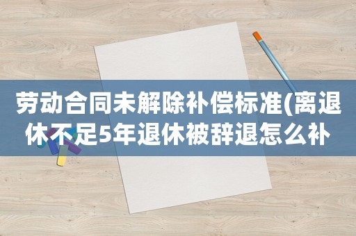 勞動(dòng)合同未解除補(bǔ)償標(biāo)準(zhǔn)(離退休不足5年退休被辭退怎么補(bǔ)償)
