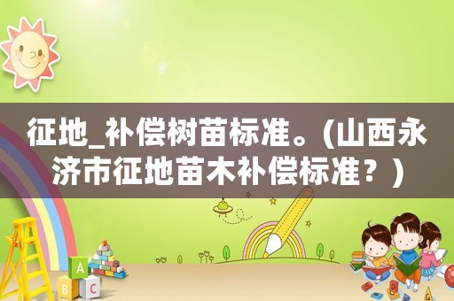 征地_補償樹苗標準。(山西永濟市征地苗木補償標準？)