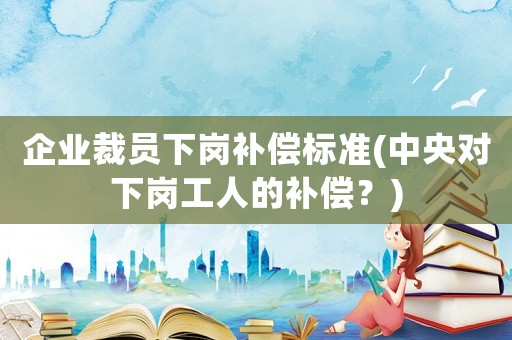 企業裁員下崗補償標準(中央對下崗工人的補償？)