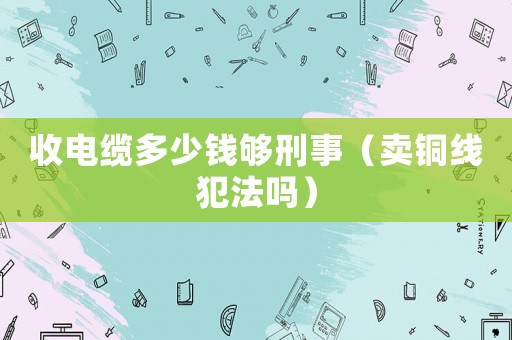 收電纜多少錢夠刑事（賣銅線犯法嗎）