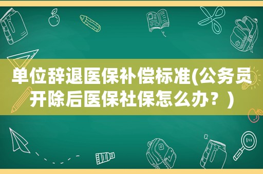單位辭退醫保補償標準(公務員開除后醫保社保怎么辦？)