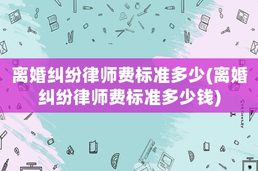 離婚糾紛律師費(fèi)標(biāo)準(zhǔn)多少(離婚糾紛律師費(fèi)標(biāo)準(zhǔn)多少錢)
