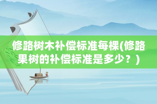修路樹木補(bǔ)償標(biāo)準(zhǔn)每棵(修路果樹的補(bǔ)償標(biāo)準(zhǔn)是多少？)