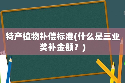 特產植物補償標準(什么是三業獎補金額？)