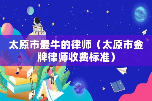 太原市最牛的律師（太原市金牌律師收費標準）