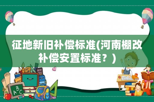 征地新舊補償標準(河南棚改補償安置標準？)