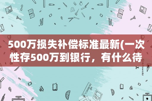 500萬損失補償標準最新(一次性存500萬到銀行，有什么待遇)