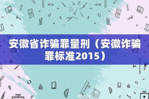 安徽省詐騙罪量刑（安徽詐騙罪標準2015）