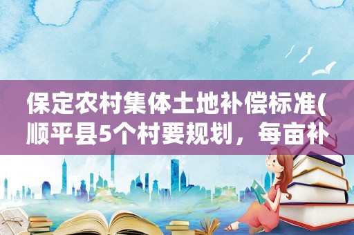 保定農村集體土地補償標準(順平縣5個村要規劃，每畝補償標準是多少呀？)