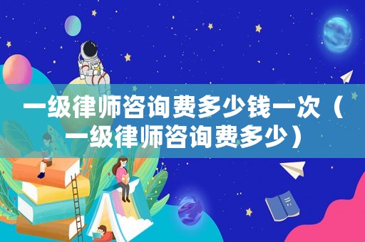 一級(jí)律師咨詢費(fèi)多少錢一次（一級(jí)律師咨詢費(fèi)多少）