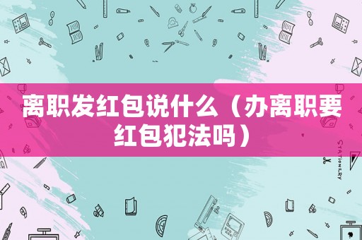 離職發(fā)紅包說(shuō)什么（辦離職要紅包犯法嗎）