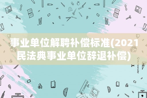 事業(yè)單位解聘補(bǔ)償標(biāo)準(zhǔn)(2021民法典事業(yè)單位辭退補(bǔ)償)