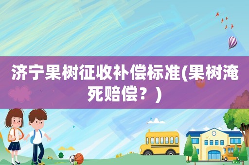 濟寧果樹征收補償標準(果樹淹死賠償？)